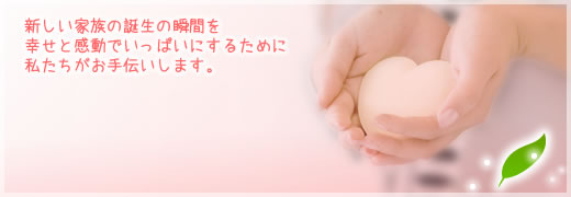 新しい家族の誕生の瞬間を幸せと感動でいっぱいにするために私たちがお手伝いします。